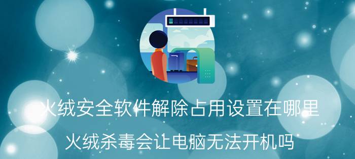 火绒安全软件解除占用设置在哪里 火绒杀毒会让电脑无法开机吗？